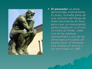 El pensador  La pieza, denominada originalmente  El poeta , formaba parte de una comisión del Museo de Artes Decorativas de París para crear un monumental portal basado en  La Divina Comedia  de Dante. Cada una de las estatuas representaba a uno de los personajes principales del poema épico. El Pensador está fundido en bronce y fue terminado en 1880  