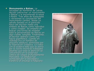 Monumento a Balzac . La Sociedad de Hombres de Letras decidió patrocinar un monumento a Balzac y le encomendó la tarea a Rodin. Tras años de búsquedas y revisiones su concepción del monumento cambió, desde un retrato basado en el parecido físico del escritor hasta una síntesis de Balzac como individuo y como creador. Se empeñó en buscar una forma de modelar toda la personalidad de Balzac en algo visible, tangible. Finalmente, el escritor aparece como una figura gigantesca, cuando en realidad era un hombre de pequeña estatura, dominada por la inspiración creadora. Lo vistió con la austera bata que se ponía por la noche mientras trabajaba dejando que toda la atención se concentrara en la poderosa cabeza de rasgos profundamente marcados. La estatua fue rechazada por la Sociedad y transfirió el encargo a Falguiere.  