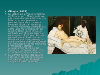 Olimpia (1863) Se inspira en la Venus de Urbino de Tiziano, pero Manet sustituye a la diosa veneciana del amor y la belleza por una prostituta parisina, desnuda y tumbada sobre un diván. La modelo es Victorine MeurentLe acompaña su dama, una mujer negra con un ramo de flores, cuyo rostro se confunde con el fondo oscuro y contrasta con los tonos claros de su vestimenta. A los pies de Olimpia aparece un gato negro, que es símbolo de la ambigüedad, de la inquietud y de las relaciones promiscuas y eróticas. A través del predominio del blanco y el negro consigue crear un ambiente íntimo y sensual. Su Olimpia resultó escandalosa ante los críticos de la época, ya que no aparece ni idealizada ni avergonzada con su trabajo 