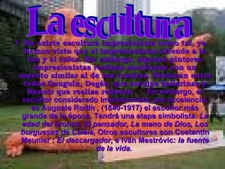 No existe escultura impresionista como tal, ya hemos visto que el impresionismo atiende a la luz y el color. Sin embargo, algunos pintores impresionistas realizan esculturas con un aspecto similar al de sus cuadros. Destacan entre todos Gauguín, Degás, que esculpe bailarinas y Renoir que realiza relieves.        Sin embargo, el escultor considerado impresionista, por excelencia, es Auguste Rodin , (1840-1917) el escultor más grande de la época. Tendrá una etapa simbolista.  La edad del bronce, El pensador, La mano de Dios, Los burgueses de Calais , Otros escultores son Costantín Meunier :  El descargador , e Iván Mestróvic:  la fuente de la vida .  La escultura                                       