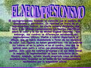 El neoimpresionismo también es conocido con el nombre de divisionismo y puntillismo. En realidad se trata de un impresionismo radical, en cierta manera disidente, que lleva a las últimas consecuencias las teorías científicas sobre el color y la luz de Michel Eugène Chevreul . Sin embargo, sus cuadros se diferencian netamente del impresionismo clásico. Vuelve a cobrar importancia el dibujo, que se había abandonado a favor de las manchas de color. Las figuras se hacen geométricas. No se mezclan los colores ni en la paleta ni en el cuadro, sino que se aplican unos junto a otros con pinceladas muy cortas: puntos. Sólo usan los colores primarios y el ojo debe hacer la mezcla. El impresionismo se hace consciente de su técnica. Además, estaba siendo aceptado como un nuevo academicismo. Exponen en el Salón de los Independientes, rechazados por la exposición oficial.   EL NEOIMPRESIONISMO                                        