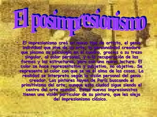 El impresionismo creó un nuevo tipo de artista, el genio individual que vive de su arte, la personalidad creadora que plasma su psicología en el cuadro, gracias a su trazo singular, al color personal, y a la recuperación de las formas y las estructuras, pero con una nueva lectura. El color se hace representativo y subjetivo, no objetivo. Se representa el color con que se ve el alma de las cosas. La realidad se interpreta según la visión personal del genio creador. Los pintores huyen de París buscando el primitivismo del arte, aunque esta ciudad sigue siendo el centro del arte mundial. Estos nuevos impresionistas tienen una visión particular de su pintura, que les aleja del impresionismo clásico.   El posimpresionismo                                                     