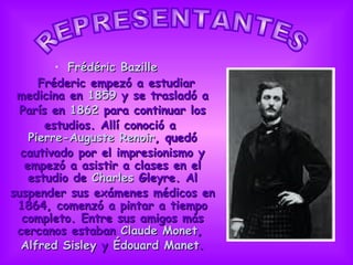 Frédéric Bazille Fréderic empezó a estudiar medicina en  1859  y se trasladó a París en  1862  para continuar los estudios. Allí conoció a  Pierre-Auguste Renoir , quedó cautivado por el impresionismo y empezó a asistir a clases en el estudio de  Charles  Gleyre . Al suspender sus exámenes médicos en 1864, comenzó a pintar a tiempo completo. Entre sus amigos más cercanos estaban  Claude Monet ,  Alfred Sisley  y  Édouard Manet . REPRESENTANTES                      