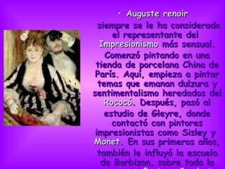 Auguste renoir siempre se le ha considerado el representante del  Impresionismo  más sensual. Comenzó pintando en una tienda de porcelana China de París. Aquí, empieza a pintar temas que emanan dulzura y sentimentalismo heredados del  Rococó . Después, pasó al estudio de Gleyre, donde contactó con pintores impresionistas como Sisley y  Monet . En sus primeros años, también le influyó la escuela de Barbizon, sobre todo la pintura de  Gustave Courbet .                           