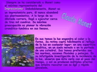   Siempre se ha considerado a Monet como el máximo representante del  Impresionismo . Indudablemente, Monet es un impresionista puro, él nunca abandonó sus planteamientos. A lo largo de su dilatada carrera, llegó a ejecutar cerca de tres mil cuadros. Su máxima preocupación es plamar la vibración cromático-lumínica en sus lienzos.  En sus temas la luz engendra el color y la forma. Su retina capta hábilmente el reflejo de la luz en cualquier lugar: en una superficie acuática, en un suelo nevado o en la portada de una catedral. Sus temas preferidos son las marinas, escenas fluviales y paisajes. En su infatigable investigación de la incidencia de la luz, observa que ésta varía con el paso del tiempo, y así se producen múltiples efectos que intenta rescatar con su ágil y rápida pincelada. Claude Monet                                