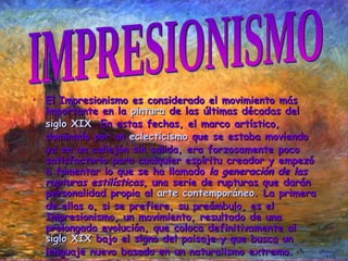 El Impresionismo es considerado el movimiento más importante en la  pintura  de las últimas décadas del  siglo XIX . En estas fechas, el marco artístico, dominado por un  eclecticismo  que se estaba moviendo ya en un callejón sin salida, era forzosamente poco satisfactorio para cualquier espíritu creador y empezó a fomentar lo que se ha llamado  la generación de las rupturas estilísticas , una serie de rupturas que darán personalidad propia al  arte contemporáneo . La primera de ellas o, si se prefiere, su preámbulo, es el Impresionismo, un movimiento, resultado de una prolongada evolución, que coloca definitivamente al  siglo XIX  bajo el signo del paisaje y que busca un lenguaje nuevo basado en un naturalismo extremo. IMPRESIONISMO 