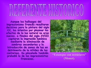 Aunque los hallazgos del impresionismo francés resultaron decisivos para la pintura del siglo XX, los intentos por plasmar los efectos de la luz natural no eran nuevos. a finales del siglo XVIII captaron la impresión lumínica mediante la eliminación de sombras secundarias y la introducción de zonas de luz en detrimento de la nitidez de los contornos. Su pincelada también preludió la de los impresionistas franceses. REFERENTE HISTORICO                                   “ Estanque con nenúfares” (Monet). 