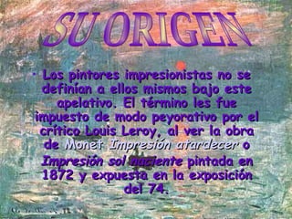 Los pintores impresionistas no se definían a ellos mismos bajo este apelativo. El término les fue impuesto de modo peyorativo por el crítico Louis Leroy, al ver la obra de  Monet   Impresión atardecer   o  Impresión sol naciente  pintada en 1872 y expuesta en la exposición del 74. SU ORIGEN 