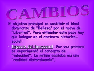 El objetivo principal es sustituir el ideal dominante de &quot;Belleza&quot; por el nuevo de &quot;Libertad&quot;. Para entender este paso hay que indagar en el contexto historico-social:  Impacto del ferrocarril : Por vez primera se experimentó el concepto de &quot;velocidad&quot;. La retina captaba así una &quot;realidad distorsionada&quot;.  CAMBIOS  
