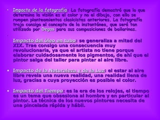 Impacto de la fotografía : La fotografía demostró que lo que determina la visión es el color y no el dibujo, con ello se rompen planteamientos clasicistas anteriores. La fotografía trajo consigo el concepto de la instantánea, que será tan utilizado por  Degas  para sus composiciones de bailarinas.  Impacto del óleo en tubo : se generaliza a mitad del XIX. Trae consigo una consecuencia muy revolucionaria, ya que el artista no tiene porque elaborar cuidadosamente los pigmentos, de ahí que el pintor salga del taller para pintar al aire libre.  Impacto de la Naturaleza y de la Luz : el estar al aire libre revela una nueva realidad, una realidad llena de luz, gracias a cuya proyección es posible el color. Impacto del Tiempo : es la era de los relojes, el tiempo es un tema que obsesiona al hombre y en particular al pintor. La técnica de los nuevos pintores necesita de una pincelada rápida y hábil.  