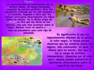 Técnica:   Los impresionistas se caracterizan por su técnica rápida, de largas pinceladas cargadas de materia pictórica. Esto fue duramente criticado por los más anclados a la tradición, llegando a decir que &quot;los nuevos&quot; estrujaban directamente sus tubos sobre los lienzos. De la última etapa de  Monet  se dice que sus obras no son pinturas, sino más bien escultura sobre el lienzo. Muchas veces se apunta a  Goya  como un precedente para este tipo de pincelada.  Color:       Es significativo el que los impresionistas eliminen de su paleta el color negro, lo hacen porque observan que las sombras nunca son negras, sino coloreadas. Al igual, el blanco puro no existe, sino que la luz lo carga de matices innumerables. Apuestan por el color puro, aunque pueden permitirse el mezclarlos directamente sobre la superficie del lienzo                                                                                      