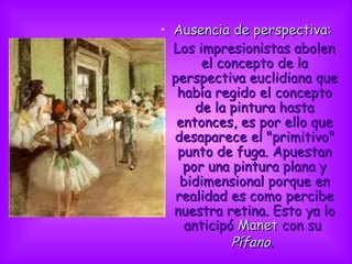 Ausencia de perspectiva:     Los impresionistas abolen el concepto de la perspectiva euclidiana que había regido el concepto de la pintura hasta entonces, es por ello que desaparece el &quot;primitivo&quot; punto de fuga. Apuestan por una pintura plana y bidimensional porque en realidad es como percibe nuestra retina. Esto ya lo anticipó  Manet  con su  Pífano .                             