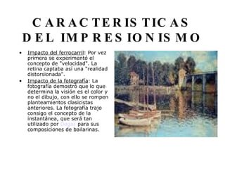 CARACTERISTICAS DEL IMPRESIONISMO Impacto del ferrocarril : Por vez primera se experimentó el concepto de "velocidad". La retina captaba así una "realidad distorsionada".  Impacto de la fotografía : La fotografía demostró que lo que determina la visión es el color y no el dibujo, con ello se rompen planteamientos clasicistas anteriores. La fotografía trajo consigo el concepto de la instantánea, que será tan utilizado por  Degas  para sus composiciones de bailarinas.                                     