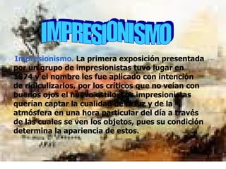 IMPRESIONISMO   Impresionismo.  La primera exposición presentada por un grupo de impresionistas tuvo lugar en 1874 y el nombre les fue aplicado con intención de ridiculizarlos, por los críticos que no veían con buenos ojos el nuevo estilo. Los impresionistas querían captar la cualidad de la luz y de la atmósfera en una hora particular del día a través de las cuales se ven los objetos, pues su condición determina la apariencia de estos.  