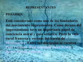 REPRESENTANTES PISSARRO: Está considerado como uno de los fundadores del movimiento impresionista. Como decano del impresionismo tuvo un importante papel de conciencia moral y guía artístico. Pintó la vida rural francesa y escenas del barrio de  Montmartre . Entre sus discípulos se cuentan  Paul Cézanne ,  Paul Gauguin ,  Jean Peské  y  Henri-Martin Lamotte .                              