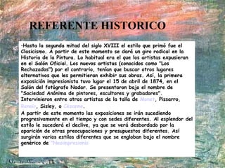 REFERENTE HISTORICO Hasta la segunda mitad del siglo XVIII el estilo que primó fue el Clasicismo. A partir de este momento se dará un giro radical en la Historia de la Pintura. Lo habitual era el que los artistas expusieran en el Salón Oficial. Los nuevos artistas (conocidos como "Los Rechazados") por el contrario, tenían que buscar otros lugares alternativos que les permitieran exhibir sus obras. Así, la primera exposición impresionista tuvo lugar el 15 de abril de 1874, en el Salón del fotógrafo Nadar. Se presentaron bajo el nombre de "Sociedad Anónima de pintores, escultores y grabadores". Intervinieron entre otros artistas de la talla de  Monet , Pissarro,  Renoir , Sisley, o  Cézanne .  A partir de este momento las exposiciones se irán sucediendo progresivamente en el tiempo y con sedes diferentes. Al esplendor del estilo le sucederá el declive, ya que se verá desbordado por la aparición de otras preocupaciones y presupuestos diferentes. Así surgirán varios estilos diferentes que se engloban bajo el nombre genérico de  "Neoimpresionis 