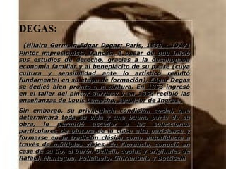 DEGAS: (Hilaire Germain Edgar Degas; París, 1834 - 1917) Pintor impresionista francés. A pesar de que inició sus estudios de derecho, gracias a la desahogada economía familiar y al beneplácito de su padre (cuya cultura y sensibilidad ante lo artístico resultó fundamental en su etapa de formación), Edgar Degas se dedicó bien pronto a la pintura. En 1853 ingresó en el taller del pintor Barriasy y en 1854 recibió las enseñanzas de Louis Lamothe, seguidor de Ingres.  Sin embargo, su privilegiada condición social, que determinará toda su vida y una buena parte de su obra, le permitió acceder a las colecciones particulares de pintura de la clase alta parisiense y formarse en la tradición clásica como autodidacta a través de múltiples viajes. En Florencia, conoció en casa de su tío, el barón Bellelli, copias y originales de Rafael, Mantegna, Pollaiuolo, Ghirlandaio y Botticelli 