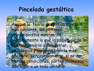 Pincelada gestáltica   Aunque la  teoría gestáltica apareció más adelante, los pintores impresionistas mostraron plásticamente lo que la psicología de la Gestalt vendría a demostrar psicológica y científicamente más adelante: perceptivamente, si se dan ciertas condiciones, partes inconexas dan lugar a un todo unitario 