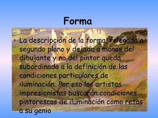 Forma   La descripción de la forma, relegada a segundo plano y dejada a manos del dibujante y no del pintor queda subordinada a la definición de las condiciones particulares de iluminación. Por eso los artistas impresionistas buscarán condiciones pintorescas de iluminación como retos a su genio 