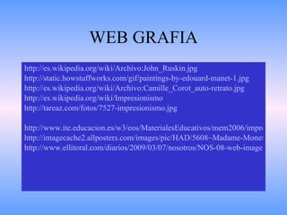 WEB GRAFIA http://es.wikipedia.org/wiki/Archivo:John_Ruskin. jpg http://static.howstuffworks.com/gif/paintings-by-edouard-manet-1. jpg http://es.wikipedia.org/wiki/Archivo:Camille_Corot_auto-retrato.jpg http://es.wikipedia.org/wiki/Impresionismo http://tareaz.com/fotos/7527-impresionismo.jpg http://www.ite.educacion.es/w3/eos/MaterialesEducativos/mem2006/impresionismo/img/02/puenteargenteuil1.jpg http://imagecache2.allposters.com/images/pic/HAD/5608~Madame-Monet-and-Her-Son-Posters.jpg http://www.ellitoral.com/diarios/2009/03/07/nosotros/NOS-08-web-images/1_fmt.jpeg 
