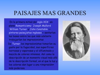 PAISAJES MAS GRANDES En la primera mitad del  siglo XIX , en pleno  Romanticismo ,  Joseph  Mallord  William  Turner  y  John Constable  — pintores   paisajistas   ingleses — sentarían las bases sobre las que más adelante trabajarían los impresionistas De  Turner  los impresionistas tomarían su gusto por la fugacidad, sus superficies borrosas y vaporosas y el difuminado y mezcla de colores intensos. Así como la descripción de un momento visual más allá de la descripción formal, en el que la luz y los colores dan lugar a una «impresión» más poderosa.  