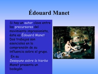 Édouard Manet Si hay un  autor  clave entre los  precursores  del movimiento impresionista, éste es  Édouard Manet . Dos trabajos son esenciales en la comprensión de su influencia sobre el grupo. En su  Desayuno sobre la hierba  Manet presenta un bodegón. 