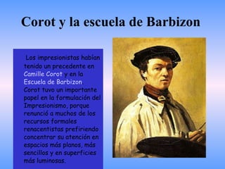 Corot y la escuela de Barbizon  Los impresionistas habían tenido un precedente en  Camille Corot  y en la  Escuela de  Barbizon . Corot tuvo un importante papel en la formulación del Impresionismo, porque renunció a muchos de los recursos formales renacentistas prefiriendo concentrar su atención en espacios más planos, más sencillos y en superficies más luminosas.  