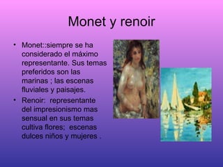 Monet y renoir Monet::siempre se ha considerado el máximo representante. Sus temas preferidos son las marinas ; las escenas fluviales y paisajes. Renoir:  representante del impresionismo mas sensual en sus temas cultiva flores;  escenas dulces niños y mujeres . 