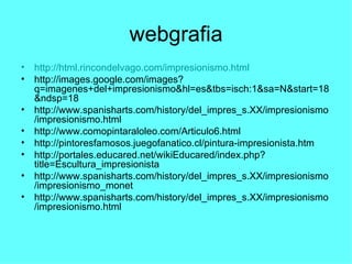 webgrafia http:// html.rincondelvago.com / impresionismo.html http://images.google.com/images?q=imagenes+del+impresionismo&hl=es&tbs=isch:1&sa=N&start=18&ndsp=18 http://www.spanisharts.com/history/del_impres_s.XX/impresionismo/impresionismo.html http://www.comopintaraloleo.com/Articulo6.html http://pintoresfamosos.juegofanatico.cl/pintura-impresionista.htm http://portales.educared.net/wikiEducared/index.php?title=Escultura_impresionista http://www.spanisharts.com/history/del_impres_s.XX/impresionismo/impresionismo_monet http://www.spanisharts.com/history/del_impres_s.XX/impresionismo/impresionismo.html 