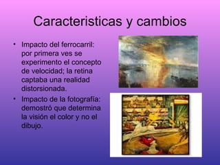 Caracteristicas y cambios Impacto del ferrocarril: por primera ves se experimento el concepto de velocidad; la retina captaba una realidad distorsionada. Impacto de la fotografía: demostró que determina la visión el color y no el dibujo. 