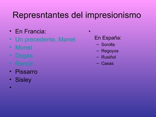 Represntantes del impresionismo  En Francia: Un precedente, Manet Monet Degas Renoir Pissarro Sisley   En España: Sorolla Regoyos Rusiñol Casas 