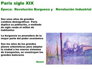 Paris siglo XIX Época:  Revolución Burguesa y  Revolución Industrial Son unos años de grandes cambios demográficos  Paris  duplica su población, a mediado de siglo ronda el millón de habitantes La burguesía es poseedora de la mayor parte del poder económico Son los años de los grandes planes urbanísticos para adaptar la ciudad a los nuevos sistemas de transportes, se construyen los grandes bulevares Nonet 