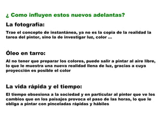 ¿ Como influyen estos nuevos adelantas? La fotografía: Trae el concepto de instantánea, ya no es la copia de la realidad la tarea del pintor, sino la de investigar luz, color … Óleo en tarro: Al no tener que preparar los colores, puede salir a pintar al aire libre, lo que le muestra una nueva realidad llena de luz, gracias a cuya proyección es posible el color La vida rápida y el tiempo: El tiempo obsesiona a la sociedad y en particular al pintor que ve los cambios que en los paisajes provoca el paso de las horas, lo que le obliga a pintar con pinceladas rápidas y hábiles 