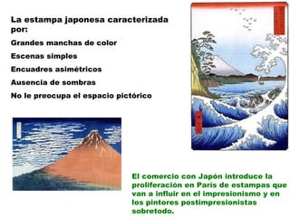 La estampa japonesa caracterizada por: Grandes manchas de color Escenas simples  Encuadres asimétricos Ausencia de sombras No le preocupa el espacio pictórico El comercio con Japón introduce la proliferación en París de estampas que van a influir en el impresionismo y en los pintores postimpresionistas sobretodo. 