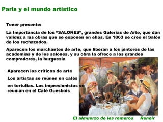 Paris y el mundo artístico Tener presente: La Importancia de los “SALONES”, grandes Galerías de Arte, que dan validez a las obras que se exponen en ellos. En 1863 se creo el Salón de los rechazados. Aparecen los marchantes de arte, que liberan a los pintores de las academias y de los salones, y su obra la ofrece a los grandes compradores, la burguesía Aparecen los críticos de arte Los artistas se reúnen en cafés  en tertulias. Los impresionistas se reunían en el Café Guesbois  El almuerzo de los remeros  Renoir 