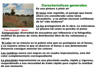 Características generales Es una pintura  á plein air El tema  más repetido, el paisaje que hasta ahora era considerado como tema secundario,  y se pintan escenas cotidianas de la” vida moderna” La luz  protagonista de la obra. La naturaleza se plasma tal como la percibe el pintor Composición : diversidad de encuadres por influencia e la fotografía; multitud de puntos de vista; distribución libre de los volúmenes y vacíos El color  no se mezcla en la paleta sino que se yuxtapone en el lienzo, y es nuestra retina la que al observar el lienzo a una determinada distancia consigue mezclar los colores Las sombras  nunca son negras en un cuadro impresionista, sino del color complementario correspondiente La pincelada  impresionista es una pincelada suelta, rápida y vigorosa, respondiendo a esa necesidad de trabo rápido para captar la realidad de ese momento “ Las amapolas”  Monet 
