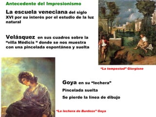 “ La tempestad” Giorgione Antecedente del Impresionismo La escuela veneciana  del siglo XVI por su interés por el estudio de la luz natural Velásquez   en sus cuadros sobre la “villa Médicis “ donde se nos muestra con una pincelada espontánea y suelta “ La lechera de Burdeos” Goya Goya  en su “lechera” Pincelada suelta Se pierde la línea de dibujo  