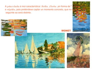 MONET A  pincelada  é moi característica:  Solta ,Curta , en forma de ”comas” e  rápida,  pois preténdese captar un momento concreto, que no intre seguinte xa será distinto. 