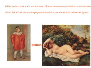 RENOIR A líña (o debuxo)  está  en retroceso. Son as cores e as pinceladas os valores dominantes Só en  RENOIR   vese unha pegada debuxística, na maneira de pechar as figuras 