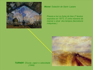 Monet   Estación de Saint- Lazare Poesía e luz co fume do tren.(7 lenzos  expostos en 1877). É unha maneira de marcar o sinal  dos tempos (tecnoloxía máquinas ) TURNER   Chuvia ,vapor e velocidade (1844) 
