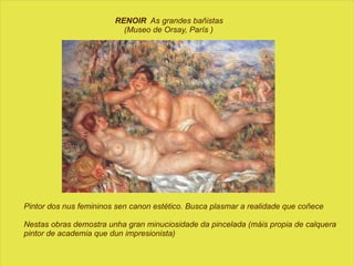 RENOIR   As grandes bañistas  (Museo de Orsay, París ) Pintor dos nus femininos sen canon estético. Busca plasmar a realidade que coñece Nestas obras demostra unha gran minuciosidade da pincelada (máis propia de calquera pintor de academia que dun impresionista) 