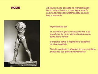 RODIN A beleza na arte consiste na representación  fiel do estado interior, e para lograr este fin con moita frecuencia distorsionaba con suti- leza a anatomía  Impresionísta por : O  acabado rugoso e esbozado das súas esculturas fai ca luz vibre e lle dea o aca- bado final á forma. Consegue darlle ó fragmento a categoría  de obra acabada. Pon de manifesto o atractivo do non rematado, enlazando coa pintura impresionísta  