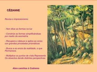 CÉZANNE Revisa o impresionismo - Non dilue as formas na luz - Constrúe as formas simplificándoas por medio da xeometría - Recupera o debuxo e aplica as cores con grandes pinceladas prismáticas - Busca a es encia da realidade, o que  Permanece. - Multiplica os puntos de vísta.Representa Os obxectos dende distintas perspectivas Abre camiños ó Cubísmo 