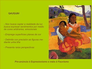 GAUGUIN  - Non busca captar a realidade da luz busca expresar sentimentos por medio de cores arbitrarias, emocionais - Emprega superficies planas de cor - Delimita con precisión as figuras me- diante unha liña - Presenta raras perspectivas Pre-anúncia ó Expresionísmo e máis ó Fauvísmo  