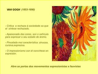 VAN GOGH   (1853-1890) - Critíca  e rechaza á sociedade xa que  el  síntese rechazado. - Apaixonado das cores, son o vehículo para expresar o seu estado de ánimo. - Pincelada moi característica: sinuosa, cursiva,expresiva. - O impresionísmo con él convírtese en  expresión. Abre as portas dos movementos expresionístas e fauvístas 