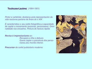 Toulouse-Lautrec   (1864-1901) Pintor e cartelísta, destacou pola representación da vida nocturna parisina de finais do s XIX  É característico o seu estilo fotográfico,a capacidade de captar o movemento (escenas, personaxes). Orixi- nalidade nos encadres. Pintura de factura rápida . Revisa   ó impresionísmo  en: Recupera a liña o debuxo. Quere captar a psicoloxía dos perso- naxes,seu mundo interior. Precursor  do cartel publicitario moderno  