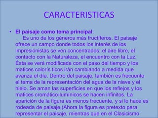 CARACTERISTICASEl paisaje como tema principal:      Es uno de los géneros más fructíferos. El paisaje ofrece un campo donde todos los interés de los impresionistas se ven concentrados: el aire libre, el contacto con la Naturaleza, el encuentro con la Luz. Ésta se verá modificada con el paso del tiempo y los matices colorís ticos irán cambiando a medida que avanza el día. Dentro del paisaje, también es frecuente el tema de la representación del agua de la nieve y el hielo. Se aman las superficies en que los reflejos y los matices cromático-lumínicos se hacen infinitos. La aparición de la figura es menos frecuente, y si lo hace es rodeada de paisaje.(Ahora la figura es pretexto para representar el paisaje, mientras que en el Clasicismo había sido a la inversa). Ello no quiere decir que no haya escenas de interior cuyo máximo exponente es Degas, al que le preocupan temas como la danza o los caballos, ambos relacionados con la velocidad y la instantánea. 