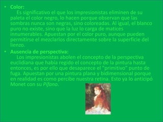 Color:      Es significativo el que los impresionistas eliminen de su paleta el color negro, lo hacen porque observan que las sombras nunca son negras, sino coloreadas. Al igual, el blanco puro no existe, sino que la luz lo carga de matices innumerables. Apuestan por el color puro, aunque pueden permitirse el mezclarlos directamente sobre la superficie del lienzo. Ausencia de perspectiva:      Los impresionistas abolen el concepto de la perspectiva euclidiana que había regido el concepto de la pintura hasta entonces, es por ello que desaparece el "primitivo" punto de fuga. Apuestan por una pintura plana y bidimensional porque en realidad es como percibe nuestra retina. Esto ya lo anticipó Monet con su Pífano. 