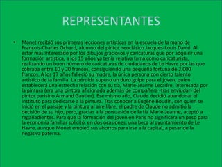 REPRESENTANTESManet recibió sus primeras lecciones artísticas en la escuela de la mano de François-Charles Ochard, alumno del pintor neoclásico Jacques-Louis David. Al estar más interesado por los dibujos graciosos y caricaturas que por adquirir una formación artística, a los 15 años ya tenía relativa fama como caricaturista, realizando un buen número de caricaturas de ciudadanos de Le Havre por las que cobraba entre 10 y 20 francos, consiguiendo una pequeña fortuna de 2.000 francos. A los 17 años falleció su madre, la única persona con cierto talento artístico de la familia. La pérdida supuso un duro golpe para el joven, quien establecerá una estrecha relación con su tía, Marie-Jeanne Lecadre, interesada por la pintura (era una pintora aficionada además de compañera -tras enviudar- del pintor parisino Armand Gautier). Ese mismo año, Claude decidió abandonar el instituto para dedicarse a la pintura. Tras conocer a Eugène Boudin, con quien se inició en el paisaje y la pintura al aire libre, el padre de Claude no admitió la decisión de su hijo, pero, gracias a la persuasión de la tía Marie-Jeanne, aceptó a regañadientes. Para que la formación del joven en París no significara un peso para la economía familiar solicitó, en dos ocasiones, una beca al ayuntamiento de Le Havre, aunque Monet empleó sus ahorros para irse a la capital, a pesar de la negativa paterna.