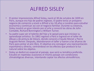 ALFRED SISLEYEl pintor impresionista Alfred Sisley, nació el 30 de octubre de 1839 en París, aunque era hijo de padres ingleses. El padre tenía un próspero negocio de comercio y envió a Alfred a los 18 años a Londres para estudiar economía y continuar así con el negocio familiar. Durante su estancia, Sisley mostró un gran interés por el arte y conoció las obras de John Contable, Richard Bonnington y William Turner. Su padre supo ver el talento del hijo y le apoyó para que iniciase su aprendizaje artístico. En 1862 regresó a París e ingresó en el taller de dibujo y de pintura de Gleyre, donde conoció a Claude Monet y Pierre Auguste Renoir. Después, abandonaron el taller y fueron a las afueras de París para pintar al aire libre. El objetivo era conseguir una representación espontánea y directa, centrándose en los efectos que produce la luz natural sobre los objetos.Sisley se dedicó en especial al paisaje, que será su temática preferida. Estudió en repetidas ocasiones el mismo paisaje con condiciones climatológicas diversas, intentando captar los efectos atmosféricos. 
